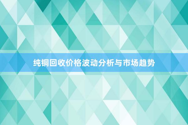 纯铜回收价格波动分析与市场趋势